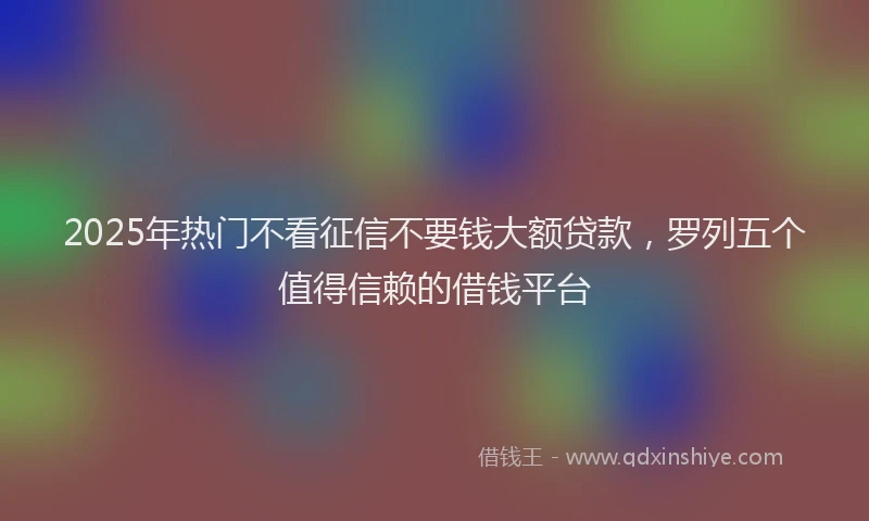 2025年热门不看征信不要钱大额贷款，罗列五个值得信赖的借钱平台