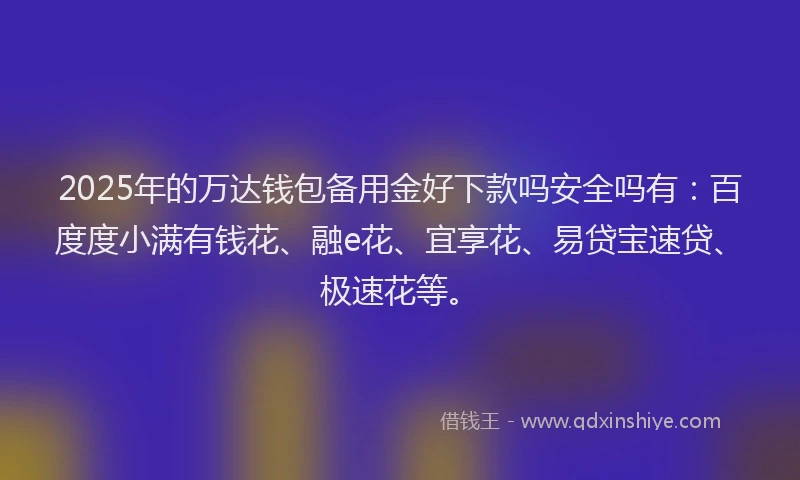 2025年的万达钱包备用金好下款吗安全吗有：百度度小满有钱花、融e花、宜享花、易贷宝速贷、极速花等。