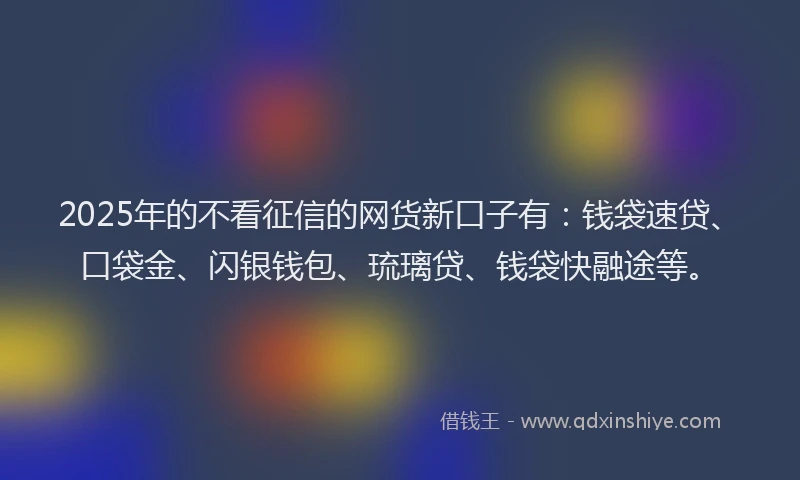 2025年的不看征信的网货新口子有：钱袋速贷、口袋金、闪银钱包、琉璃贷、钱袋快融途等。