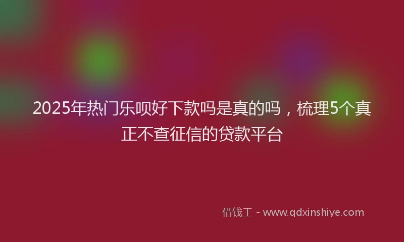 2025年热门乐呗好下款吗是真的吗，梳理5个真正不查征信的贷款平台