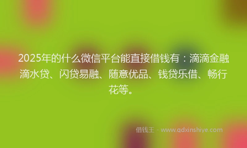 2025年的什么微信平台能直接借钱有：滴滴金融滴水贷、闪贷易融、随意优品、钱贷乐借、畅行花等。
