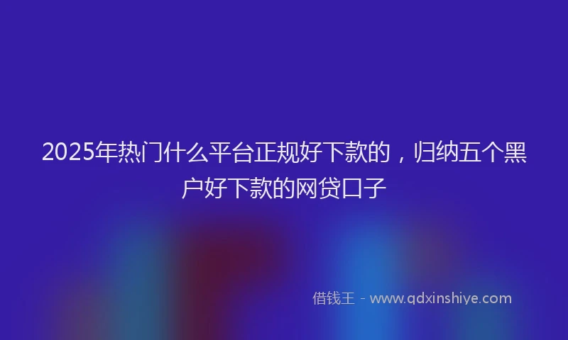 2025年热门什么平台正规好下款的，归纳五个黑户好下款的网贷口子