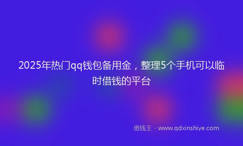 2025年热门qq钱包备用金，整理5个手机可以临时借钱的平台