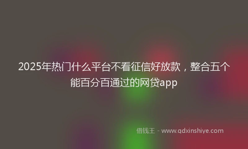 2025年热门什么平台不看征信好放款，整合五个能百分百通过的网贷app