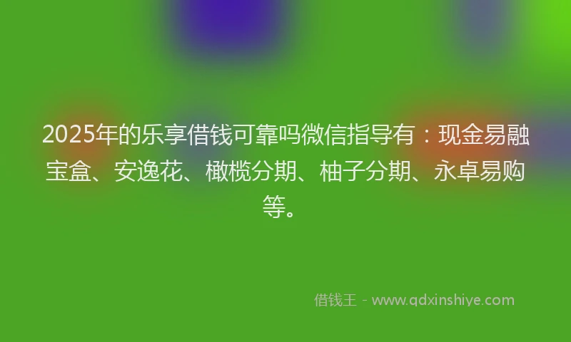 2025年的乐享借钱可靠吗微信指导有：现金易融宝盒、安逸花、橄榄分期、柚子分期、永卓易购等。