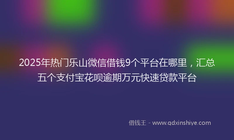 2025年热门乐山微信借钱9个平台在哪里，汇总五个支付宝花呗逾期万元快速贷款平台