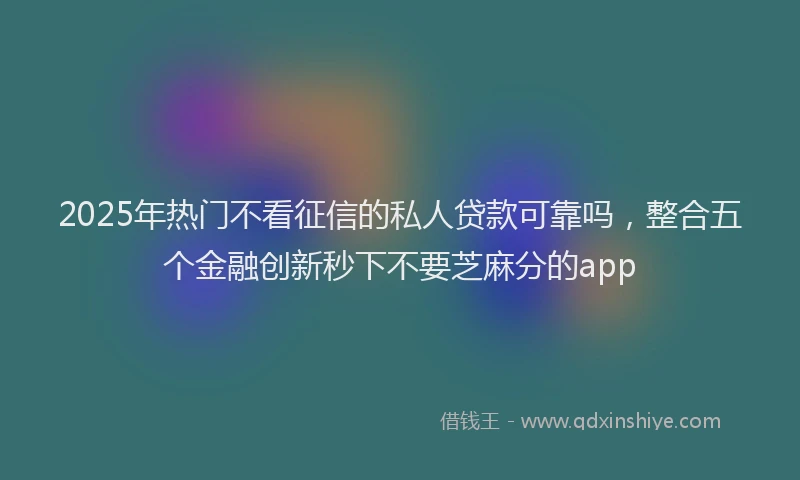 2025年热门不看征信的私人贷款可靠吗，整合五个金融创新秒下不要芝麻分的app