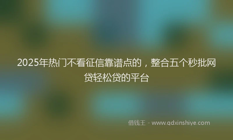 2025年热门不看征信靠谱点的，整合五个秒批网贷轻松贷的平台
