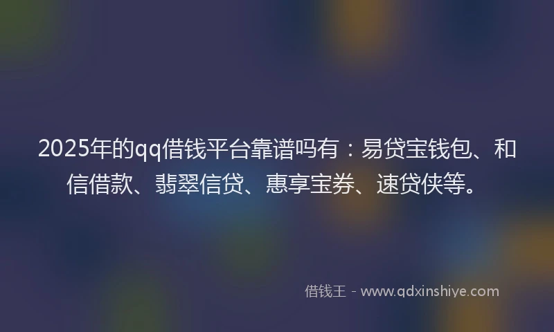 2025年的qq借钱平台靠谱吗有：易贷宝钱包、和信借款、翡翠信贷、惠享宝券、速贷侠等。