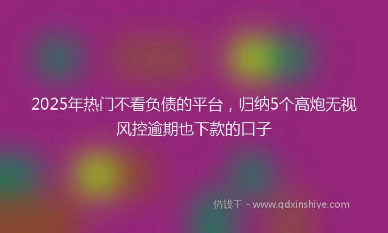 2025年热门不看负债的平台，归纳5个高炮无视风控逾期也下款的口子
