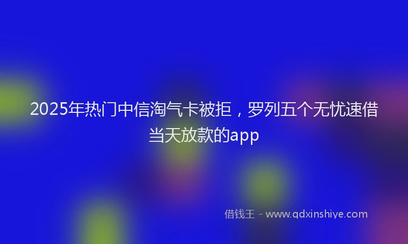 2025年热门中信淘气卡被拒，罗列五个无忧速借当天放款的app