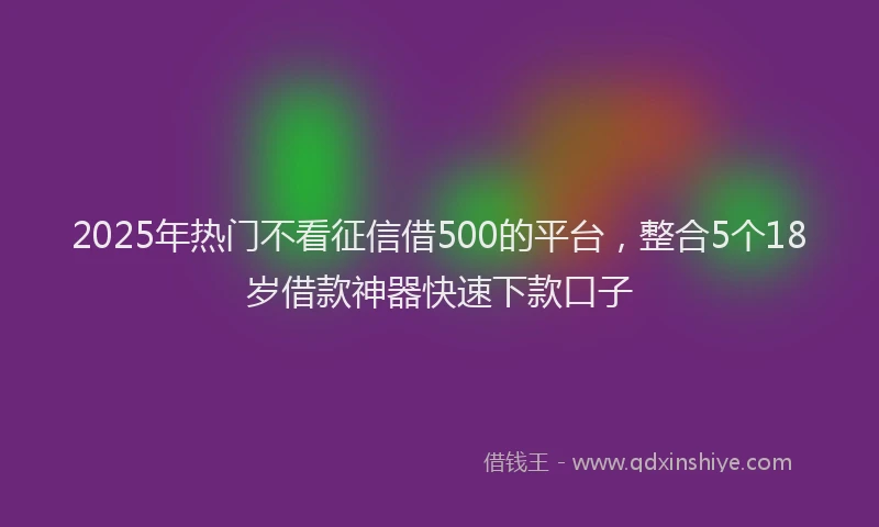 2025年热门不看征信借500的平台，整合5个18岁借款神器快速下款口子