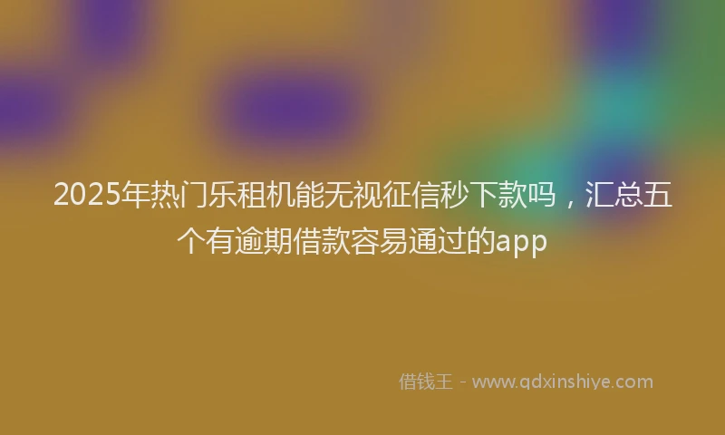 2025年热门乐租机能无视征信秒下款吗，汇总五个有逾期借款容易通过的app