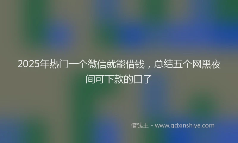 2025年热门一个微信就能借钱，总结五个网黑夜间可下款的口子