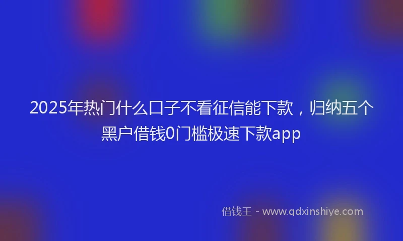 2025年热门什么口子不看征信能下款，归纳五个黑户借钱0门槛极速下款app