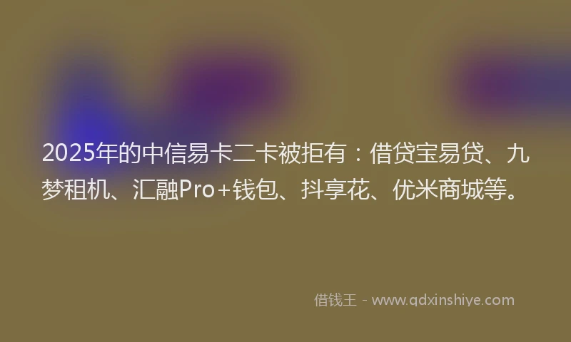 2025年的中信易卡二卡被拒有：借贷宝易贷、九梦租机、汇融Pro+钱包、抖享花、优米商城等。