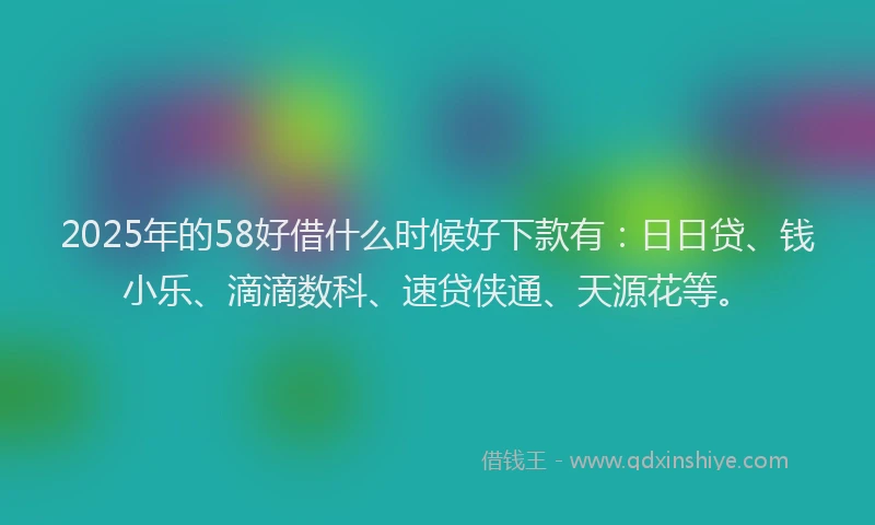 2025年的58好借什么时候好下款有：日日贷、钱小乐、滴滴数科、速贷侠通、天源花等。