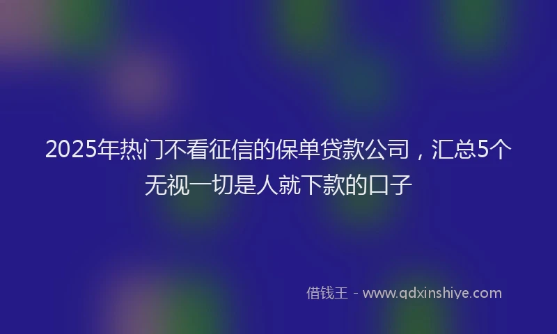 2025年热门不看征信的保单贷款公司，汇总5个无视一切是人就下款的口子