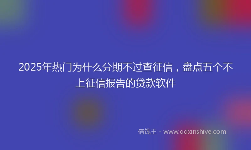 2025年热门为什么分期不过查征信，盘点五个不上征信报告的贷款软件