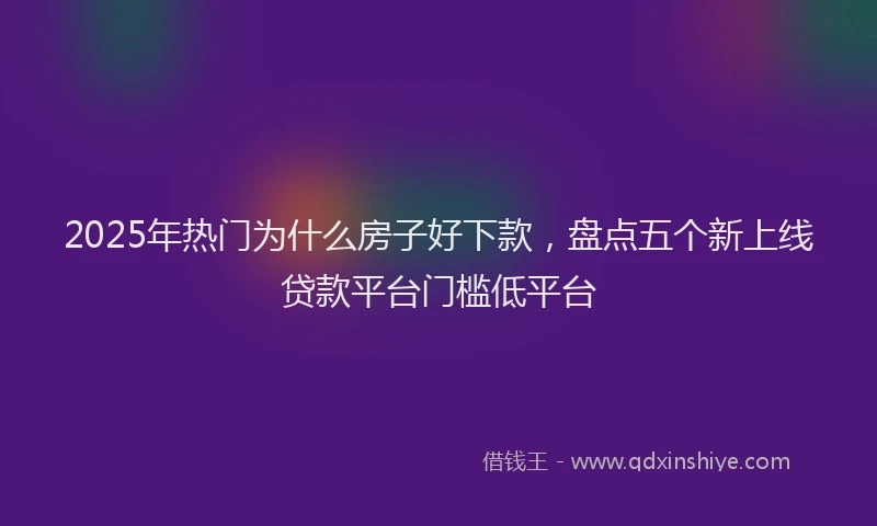 2025年热门为什么房子好下款，盘点五个新上线贷款平台门槛低平台