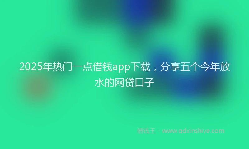 2025年热门一点借钱app下载，分享五个今年放水的网贷口子