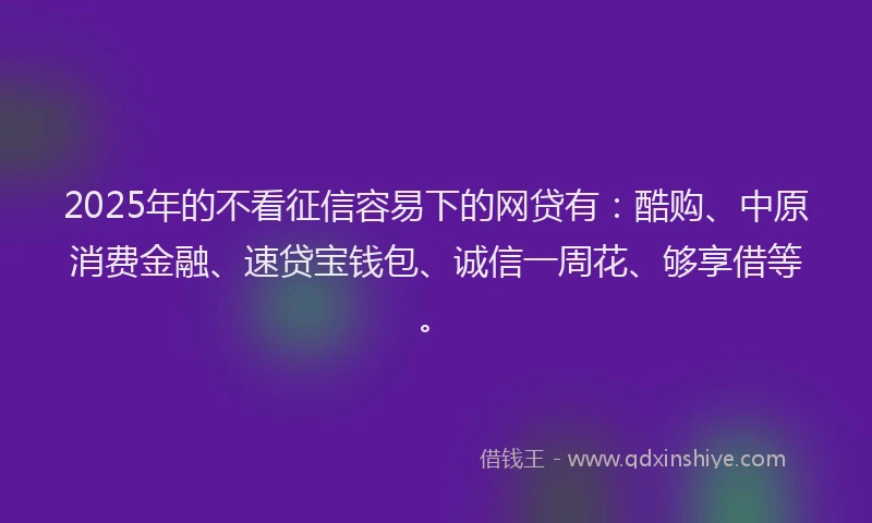 2025年的不看征信容易下的网贷有：酷购、中原消费金融、速贷宝钱包、诚信一周花、够享借等。