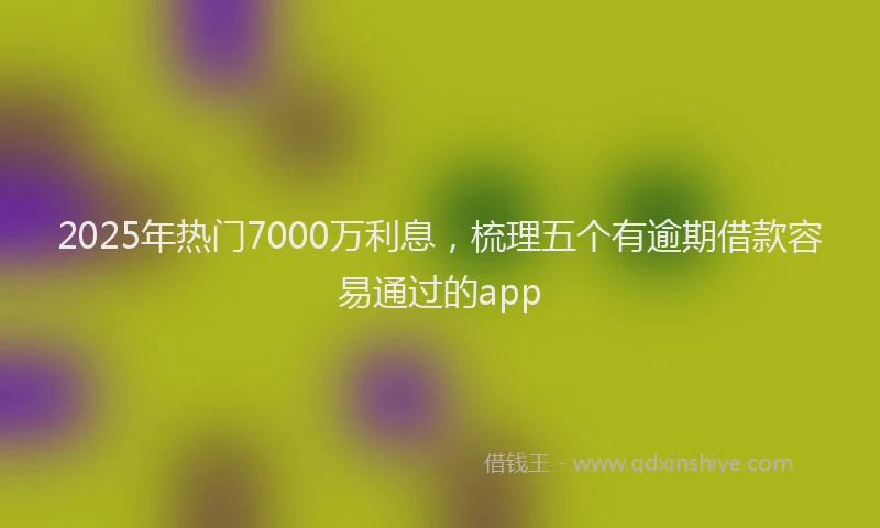 2025年热门7000万利息，梳理五个有逾期借款容易通过的app