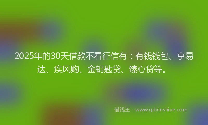 2025年的30天借款不看征信有：有钱钱包、享易达、疾风购、金钥匙贷、臻心贷等。