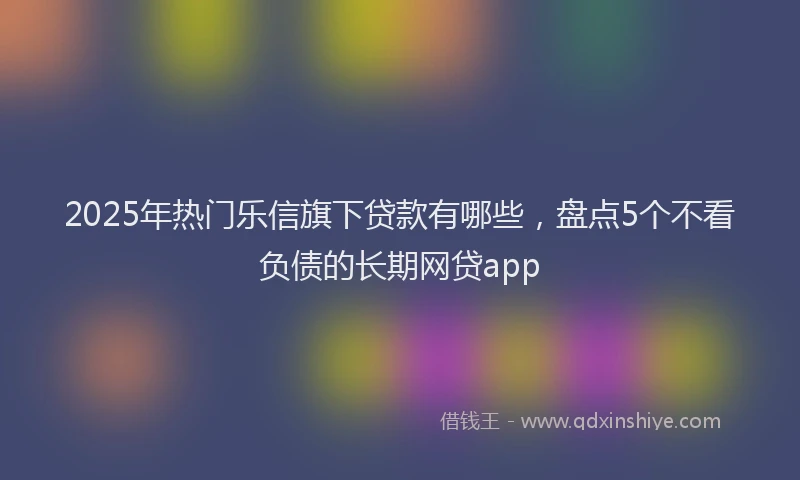 2025年热门乐信旗下贷款有哪些，盘点5个不看负债的长期网贷app