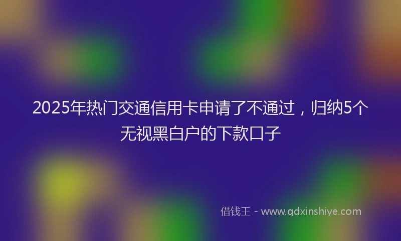 2025年热门交通信用卡申请了不通过，归纳5个无视黑白户的下款口子