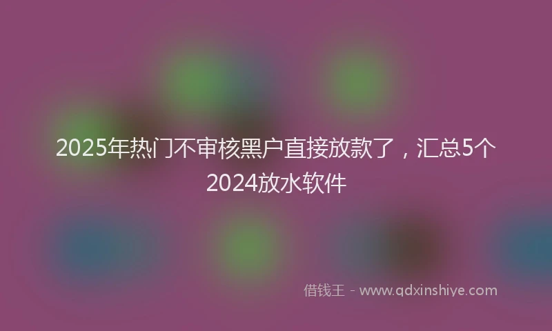 2025年热门不审核黑户直接放款了，汇总5个2024放水软件
