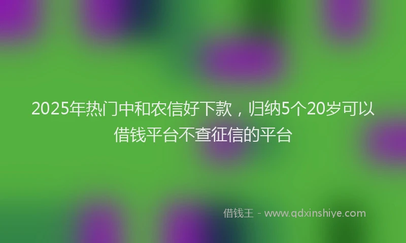 2025年热门中和农信好下款，归纳5个20岁可以借钱平台不查征信的平台