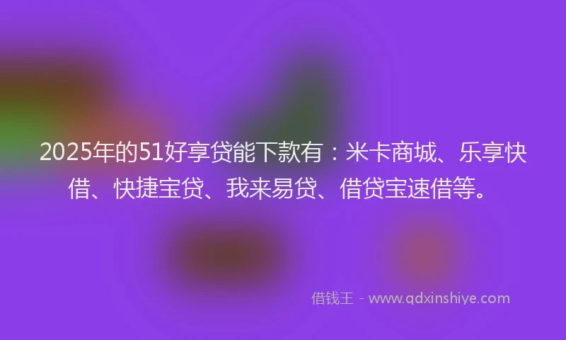 2025年的51好享贷能下款有：米卡商城、乐享快借、快捷宝贷、我来易贷、借贷宝速借等。
