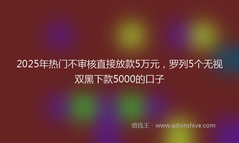 2025年热门不审核直接放款5万元，罗列5个无视双黑下款5000的口子