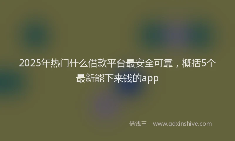 2025年热门什么借款平台最安全可靠，概括5个最新能下来钱的app