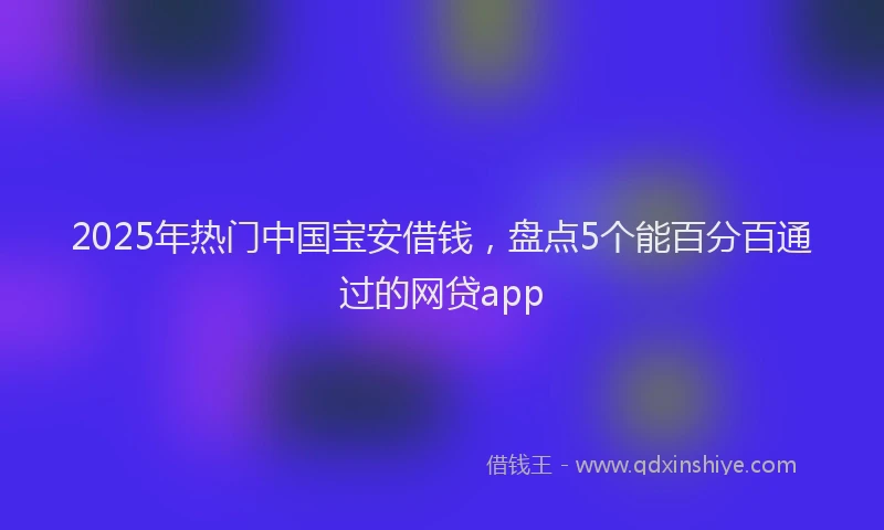 2025年热门中国宝安借钱，盘点5个能百分百通过的网贷app