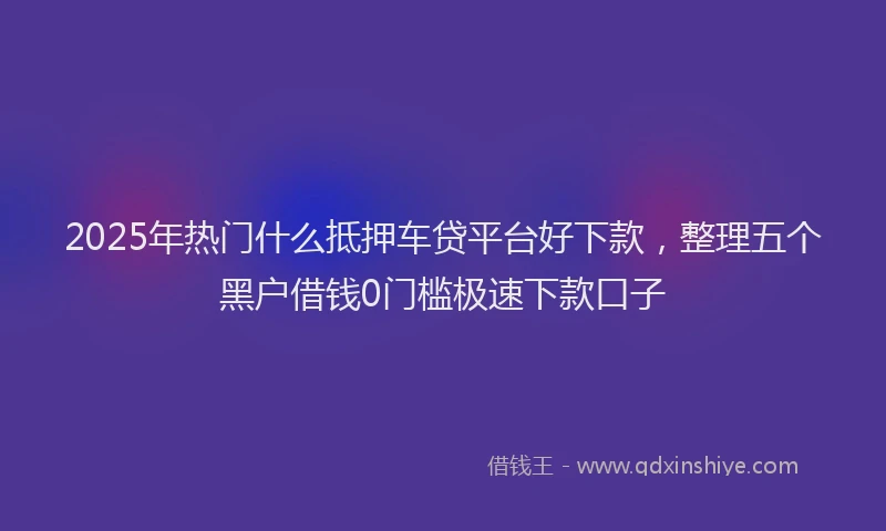 2025年热门什么抵押车贷平台好下款，整理五个黑户借钱0门槛极速下款口子