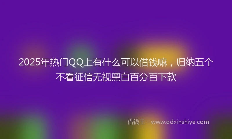 2025年热门QQ上有什么可以借钱嘛，归纳五个不看征信无视黑白百分百下款