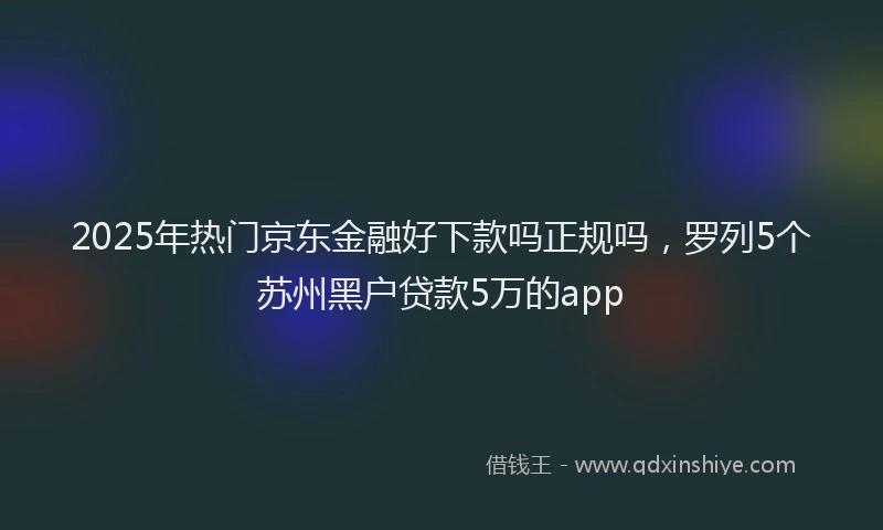2025年热门京东金融好下款吗正规吗，罗列5个苏州黑户贷款5万的app