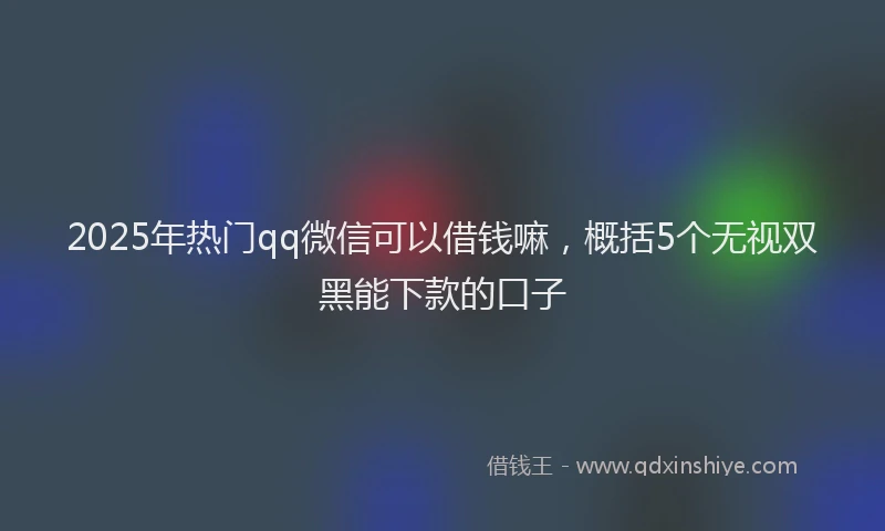 2025年热门qq微信可以借钱嘛，概括5个无视双黑能下款的口子