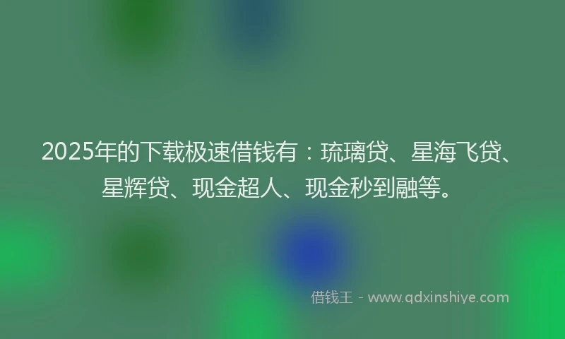 2025年的下载极速借钱有：琉璃贷、星海飞贷、星辉贷、现金超人、现金秒到融等。