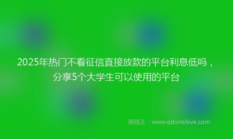 2025年热门不看征信直接放款的平台利息低吗，分享5个大学生可以使用的平台