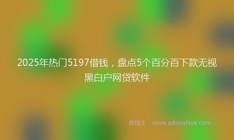 2025年热门5197借钱，盘点5个百分百下款无视黑白户网贷软件