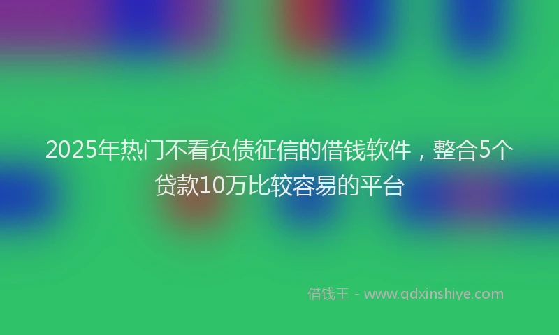 2025年热门不看负债征信的借钱软件，整合5个贷款10万比较容易的平台