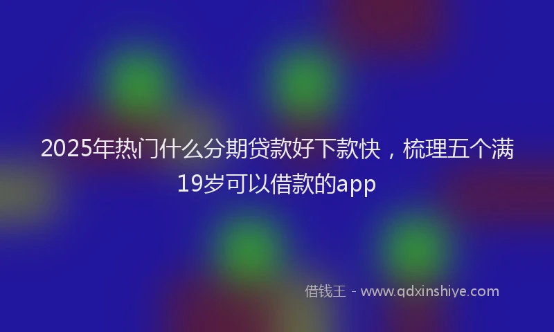 2025年热门什么分期贷款好下款快，梳理五个满19岁可以借款的app