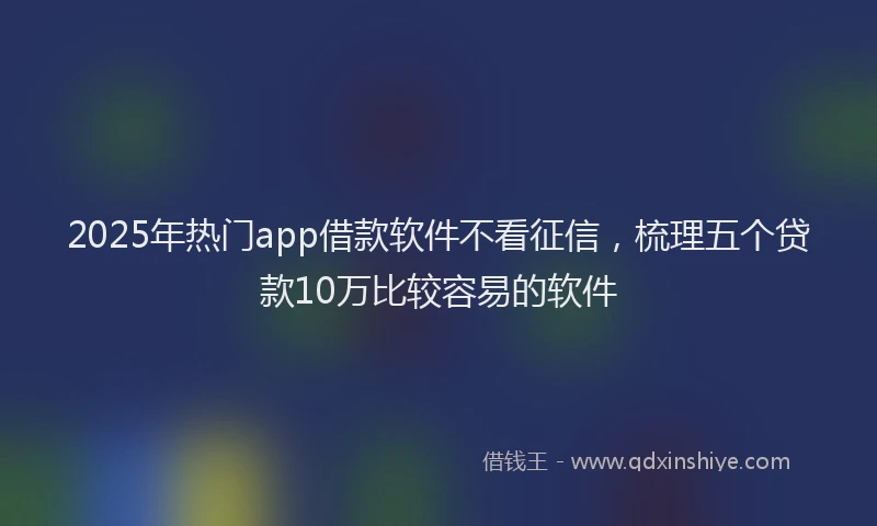 2025年热门app借款软件不看征信，梳理五个贷款10万比较容易的软件
