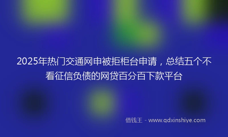 2025年热门交通网申被拒柜台申请，总结五个不看征信负债的网贷百分百下款平台