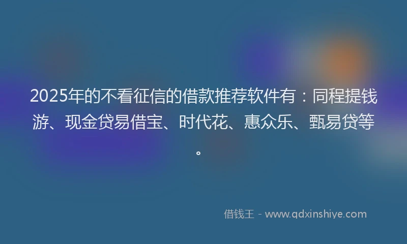 2025年的不看征信的借款推荐软件有：同程提钱游、现金贷易借宝、时代花、惠众乐、甄易贷等。