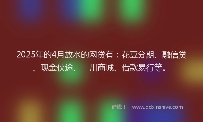 2025年的4月放水的网贷有：花豆分期、融信贷、现金侠途、一川商城、借款易行等。