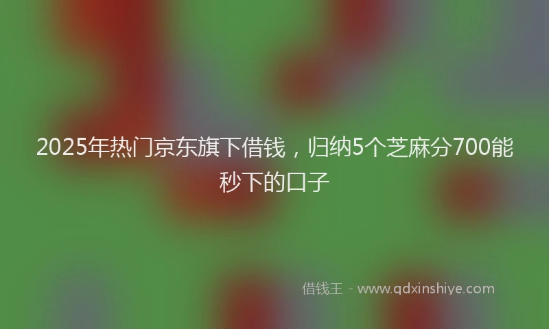 2025年热门京东旗下借钱，归纳5个芝麻分700能秒下的口子